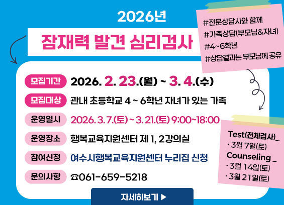 2026년 잠재력발견심리검사 * 모집기간 : 2026. 2. 23.(월) ~ 3. 4.(목) * 모집대상 : 관내 초등학교 4 ~ 6학년 자녀가 있는 가족 * 운영일시 : 2026. 3. 7.(토) ~ 3. 21.(토) 9:00~18:00 * 운영장소 :행복교육지원센터제 1, 2강의실 * 참여신청 : 여수시행복교육센터 누리집 신청 * 문의 : ☎ 061-659-5218 자세히보기