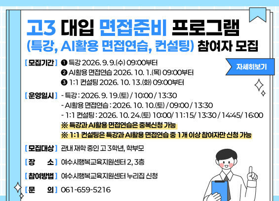 고3 대입 면접준비 프로그램 (특강, AI활용 면접연습, 컨설팅) 참여자 모집 모집기간 ➊ 특강 2026. 9. 9.(수) 09:00부터 ➋ AI활용 면접연습 2026. 10. 1.(목) 09:00부터 ➌ 1:1 컨설팅 2026. 10. 13.(화) 09:00부터 운영일시 - 특강 : 2026. 9. 19.(토) / 10:00 / 13:30 - AI활용 면접연습 : 2026. 10. 10.(토) / 09:00 / 13:30 - 1:1 컨설팅 : 2026. 10. 24.(토) 10:00/ 11:15/ 13:30/ 14:45/ 16:00 ※ 특강과 AI활용 면접연습은 중복신청 가능 ※ 1:1 컨설팅은 특강과 AI활용 면접연습 중 1개 이상 참여자만 신청 가능 모집대상: 관내 재학 중인 고 3학년, 학부모 장소: 여수시행복교육지원센터 2, 3층 참여방법: 여수시행복교육지원센터 누리집 신청 문의: 061-659-5216 자세히보기