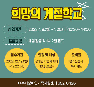 희망의 계절학교 사업기간 : 2023. 1. 9.(월) ~ 1. 20.(금) 10:30 ~ 14:00 프로그램 : 체험 활동 및 1박 2일 캠프 접수기간 : 2022. 12. 19.(월) ~12.22.(목) 인원 및 대상 : 장애인 학령기 자녀 10명(초,중) 준비물 : 참가신청서, 복지카드 여수시장애인가족지원센터 652-0426
