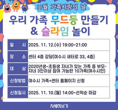 11월 가족사랑의 날 우리가족 무드등 만들기& 슬라임 놀이  일시 : 2025. 11. 12.(수) 19:00 - 21:00  장소 : 센터 4층 강당(여수시 새터로33, 4층)   대상 : 2020년생 ~ 초등생 자녀가 있는 가족 중 부모-자녀 3인이상 참여 가능한 10가족(여수시민)  신청방법 : 여수시 가족+센터 홈페이지 신청  신청일시 : 2025. 11. 10.(월) 14:00 - 선착순 마감  자세히보기