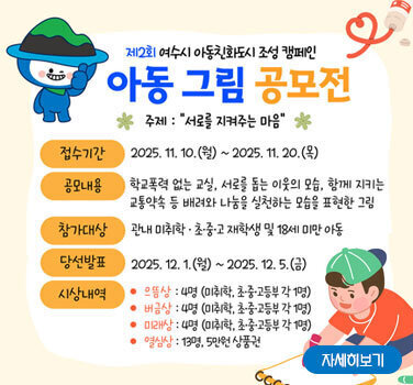 제2회 여수시 아동친화도시 조성 캠페인 아동 그림 공모전  접수기간 2025. 11. 10.(월) ~ 2025. 11. 20.(목)  공모내용 학교폭력 없는 교실, 서로를 돕는 이웃의 모습, 함께 지키는 교통약속 등 배려와 나눔 실청하는 모습을 표현한 그림  참가대상 관내 미취학·초·중·고 재학생 및 18세 미만 아동  당성발표 2025. 12. 1.(월) ~ 2025. 12. 5.(금)  시상내역 으뜸상 : 4명(미취학·초·중·고등부 1명) / 버금상 : 4명(미취학·초·중·고등부 1명) / 미래상 : 4명(미취학·초·중·고등부 1명) / 열심상 : 13명, 5만원 상품권  자세히보기