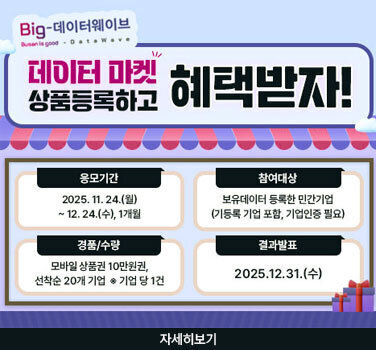Big-데이터웨이브 tnAN METROPOLITEN CIfY Busanisgood - Data Wave 데이터 마켓 상품등록하고 혜택받자! 응모기간 2025년 11월 24일(월)부터 12월 24일(수), 1개월 참여대상 보유데이터 등록한 민간기업 (기등록 기업 포함, 기업인증 필요) 경품/수량 모바일 상품권 10만원권, 선착순 20개 기업 * 기업 당 1건 결과발표 2025년12월 31일(수) 자세히보기
