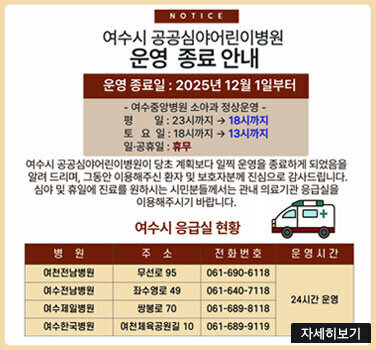 NOTICE 여수시 공공심야어린이병원 운영 종료 안내 운영 / 종료일 : 2025년 12월 1일부터 여수중앙병원 소아과 정상운영 평 일 : 23시까지 에서 18시까지 토 요 일 : 18시까지 에서 13시까지 일·공휴일 : 휴무 여수시 공공심야어린이병원이 당초 계획보다 일찍 운영을 종료하게 되었음을 알려 드리며, 그동안 이용해주신 환자 및 보호자분께 진심으로 감사드립니다. 심야 및 휴일에 진료를 원하시는 시민분들께서는 관내 의료기관 응급실을 이용해주시기 바랍니다. 여수시 응급실 현황 여천전남병원 / 무선로 95 / 061-690-6118 / 24시간 운영 여수전남병원 / 좌수영로 49 / 061-640-7118 / 24시간 운영 여수제일병원 / 쌍봉로 70 / 061-689-8118 / 24시간 운영 여수한국병원 / 여천체육공원길 10 / 061-689-9119 / 24시간 운영 자세히보기