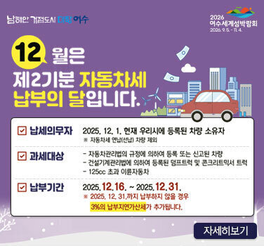남해안 거점도시 미항 여수 2026 여수세계섬박람회 2026.9.5. -11.4. 12월은 제2기분 자동차세 납부의 달입니다. 납세의무자 : 2025. 12. 1. 현재 우리시에 등록된 차량 소유자 ※ 자동차세 연납(선납) 차량 제외 과세대상 : 자동차관리법의 규정에 의하여 등록 또는 신고된 차량, 건설기계관리법에 의하여 등록된 덤프트럭 및 콘크리트믹서 트럭, 125cc 초과 이륜자동차 납부기간 : 2025.12.16. ~2025.12.31. ※ 2025. 12. 31.까지 납부하지 않을 경우 3%의 납부지연가산세가 추가됩니다. 자세히보기