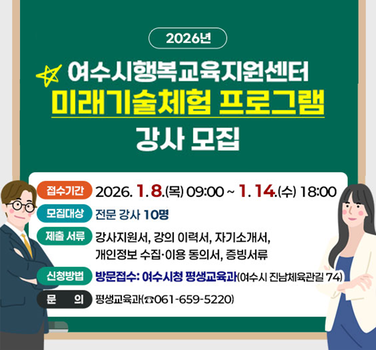 2026년  여수시행복교육지원센터 미래기술체험 프로그램 강사 모집  접수기간 2026년 1월 8일 (목) 09:00~ 1월 14일 (수) 18:00 모집대상 전문 강사 10명 제출서류 강사지원서, 강의 이력서, 자기소개서, 개인정보 수집·이용 동의서, 증빙서류 신청방법 방문접수: 여수시청 평생교육과(여수시 진남체육관길 74) 문의 평생교육과(☎061-659-5220)