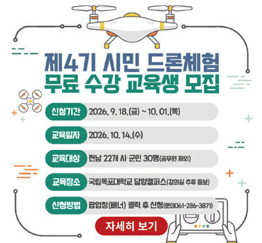 제4기 시민 드론체험 무료 수강 교육생 모집  신청기간 2026.9.18.(금) ~10.01.(목) 교육일자 2026.10.14.(수) 교육대상 전남 22개 시·군민 30명(공무원 제외) 교육장소 국립목포대학교 담양캠퍼스(강의실 추후 통보) 신청방법 팝업창(배너) 클릭 후 신청(문의061-286-3871) 자세히 보기