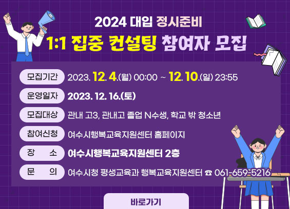 2024 대입 정시준비 1:1 집중 컨설팅 참여자 모집  * 모집기간 : 2023. 12. 4.(월) 00:00 ~ 12. 10.(일) 23:55                 * 운영일자 : 2023. 12. 16.(토)  * 모집대상 : 관내 고3, 관내고 졸업 N수생, 학교 밖 청소년  * 참여신청 : 여수시행복교육지원센터 홈페이지   * 장소 : 여수시행복교육지원센터 2층  * 문의 : 여수시청 평생교육과 행복교육지원센터 ☎ 061-659-5216