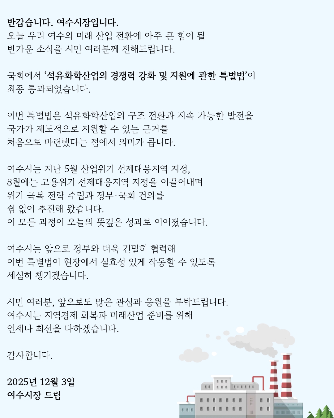 반갑습니다. 여수시장입니다. 오늘 우리 여수의 미래 산업 전환에 아주 큰 힘이 될 반가운 소식을 시민 여러분께 전해드립니다. 국회에서 '석유화학산업의 경쟁력 강화 및 지원에 관한 특별법'이 최종 통과되었습니다. 이번 특별법은 석유화학산업의 구조 전환과 지속 가능한 발전을 국가가 제도적으로 지원할 수 있는 근거를 처음으로 마련했다는 점에서 의미가 큽니다. 여수시는 지난 5월 산업위기 선제대응지역 지정, 8월에는 고용위기 선제대응지역 지정을 이끌어내며 위기 극복 전략 수립과 정부·국회 건의를 쉼 없이 추진해 왔습니다. 이 모든 과정이 오늘의 뜻깊은 성과로 이어졌습니다. 여수시는 앞으로 정부와 더욱 긴밀히 협력해 이번 특별법이 현장에서 실효성 있게 작동할 수 있도록 세심히 챙기겠습니다. 시민 여러분, 앞으로도 많은 관심과 응원을 부탁드립니다. 여수시는 지역경제 회복과 미래산업 준비를 위해 언제나 최선을 다하겠습니다. 감사합니다. 2025년 12월 3일 여수시장 드림