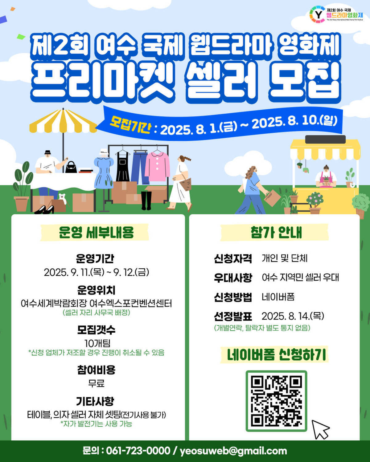제2회 여수 국제 웹드라마 영화제 프리마켓 셀러 모집  모집기간 : 2025. 8. 1.(금) ~ 2025. 8. 10.(일)   운영 세부내용 운영기간: 2025. 9. 11.(목) ~ 9. 12.(금)  운영위치: 여수세계박람회장 여수엑스포컨벤션센터 (셀러 자리 사무국 배정)  모집개수: 10개팀 (신청 업체가 저조할 경우 진행이 취소될 수 있음)  참여비용: 무료  기타사항: 테이블, 의자 셀러 자체 셋팅(전기사용 불가) ※ 자가 발전기는 사용 가능  참가 안내 신청자격: 개인 및 단체  우대사항: 여수 지역민 셀러 우대  신청방법: 네이버폼  선정발표: 2025. 8. 14.(목) (개별 연락, 탈락자 별도 통지 없음)   네이버폼 신청하기 (QR코드 삽입됨)  문의: 061-723-0000 / yeosuweb@gmail.com