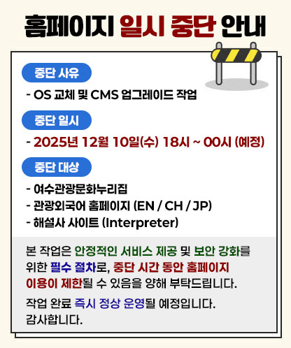 홈페이지 일시 중단 안내 중단 사유 - OS 교체 및 CMS 업그레이드 작업 중단 일시 - 2025년 12월 10일(수) 18시 ~ 00시 (예정) 중단 대상 - 여수관광문화누리집 - 관광외국어 홈페이지 (EN / CH / JP) - 해설사 사이트 (Interpreter) 본 작업은 안정적인 서비스 제공 및 보안 강화를 위한 필수 절차로, 중단 시간 동안 홈페이지 이용이 제한될 수 있음을 양해 부탁드립니다. 작업 완료 즉시 정상 운영될 예정입니다. 감사합니다.