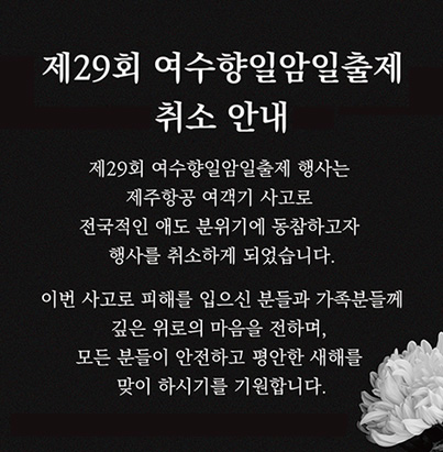 제29회 여수향일암일출제 취소 안내, 제29회 여수향일암일출제 행사는 제주항공 여객기 사고로 전국적인 애도 분위기에 동참하고자 행사를 취소하게 되었습니다. 이번 사고로 피해를 입으신 분들과 가족분들께 깊은 위로의 마음을 전하며, 모든분들이 안전하고 평안한 새해를 맞이 하시기를 기원합니다.