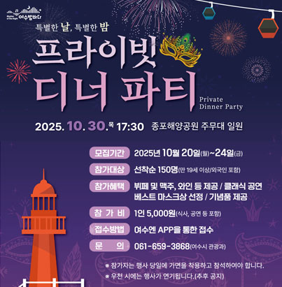 특별한 날, 특별한 밤 프라이빗 디너 파티 Private Dinner Party  30.목 17:30 여수해양공원 주무대 일원  모집기간: 2025년 10월 20일(월)~24일(금)  참가대상: 선착순 150명 (만 19세 이상/외국인 포함)  참가혜택: 뷔페 및 맥주, 와인 등 제공 / 클래식 공연 / 베스트 마스크상 선정 / 기념품 제공  참가비: 1인 5,000원 (식사, 공연 등 포함)  접수방법: 여수엔 APP을 통한 접수  문의: 061-659-3868 (여수시 관광과)  * 참가자는 행사 당일에 가면을 착용하고 참석하여야 합니다. * 우천 시에는 행사가 연기됩니다.(추후 공지)