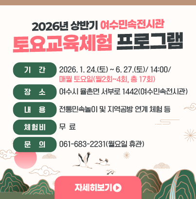 2026년 상반기 여수민속전시관 토요교육체험 프로그램  ◎ 기    간 :  2026. 1. 24.(토) ~ 6. 27.(토)/ 14:00/                 매월 토요일(월2회~4회, 총 17회)  ◎ 장    소 : 여수시 율촌면 서부로 1442(여수민속전시관)  ◎ 내    용 : 전통민속놀이 및 지역공방 연계 체험 등  ◎ 체 험 비 : 무  료  ◎ 문    의 : 061-683-2231(월요일 휴관) 자세히보기