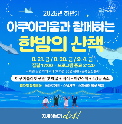 2026년 하반기 아쿠아리움과 함께하는 한밤의 산책 일정: 8. 21. 금 / 8. 28. 금 / 9. 4. 금 시간: 집결 17:00 · 프로그램 종료 21:20 ※ 희망 운영 회차 택 1 (회차별 50명 정원 / 중복 신청 불가) 구성: 아쿠아플라넷 관람 및 해설 + 석식 + 야간산책 + 4성급 숙소 회차별 특별활동: 폴라로이드 · 스냅사진 · 스파클러 불꽃 체험 자세히보기 click!