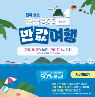 전국 최초 전남광주 섬 반값여행 기간 : '26. 8. 29.부터 '26. 11. 4.까지 사전신청 오픈일 : '26. 8. 10.(월) 전남광주 섬 여행경비의 50% 환급! 관외 거주 관광객이 전남광주 섬에서 사용한 여행경비(운임, 숙박, 식비 등)를 최대 10만원 지역화폐로 환급 1인당 10만 원 한도(20만 원 이상 소비시), 예산 범위 내 선착순 지원 자세히보기