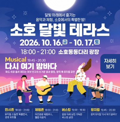 달빛 아래에서 즐기는 음악과 체험, 소호에서의 특별한 밤!  소호 달빛 테라스  2026. 10. 16.(금) - 10. 17.(토) 18:00 - 21:00 소호동동다리 광장  Musical 19:45 - 20:30 다시 여기 밤바다  파도 위로 울려 퍼지는 여섯 친구의 뜨거운 꿈과 열정, 창작 록 뮤지컬 공연  뮤지컬 사전예약  전시존 18:00 - 21:00 뮤지컬 스틸컷 특별전시, 감성 포토월  체험존 18:00 - 21:00 야간관광 체험부스, 웰컴 라운지  버스킹 19:00 - 19:30 달빛 아래 낭만 가득한 버스킹 공연  뮤지컬 19:45 - 20:30 창작 뮤지컬 ‘다시 여기 밤바다’