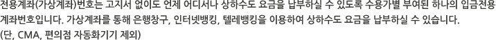 전용계좌(가상계좌)번호는 고지서 없이도 언제 어디서나 상하수도 요금을 납부하실 수 있도록 수용가별 부여된 하나의 입금전용 계좌번호입니다. 가상계좌를 통해 은행창구, 인터넷뱅킹, 텔레뱅킹을 이용하여 상하수도 요금을 납부하실 수 있습니다. (단, CMA, 편의점 자동화기기 제외)