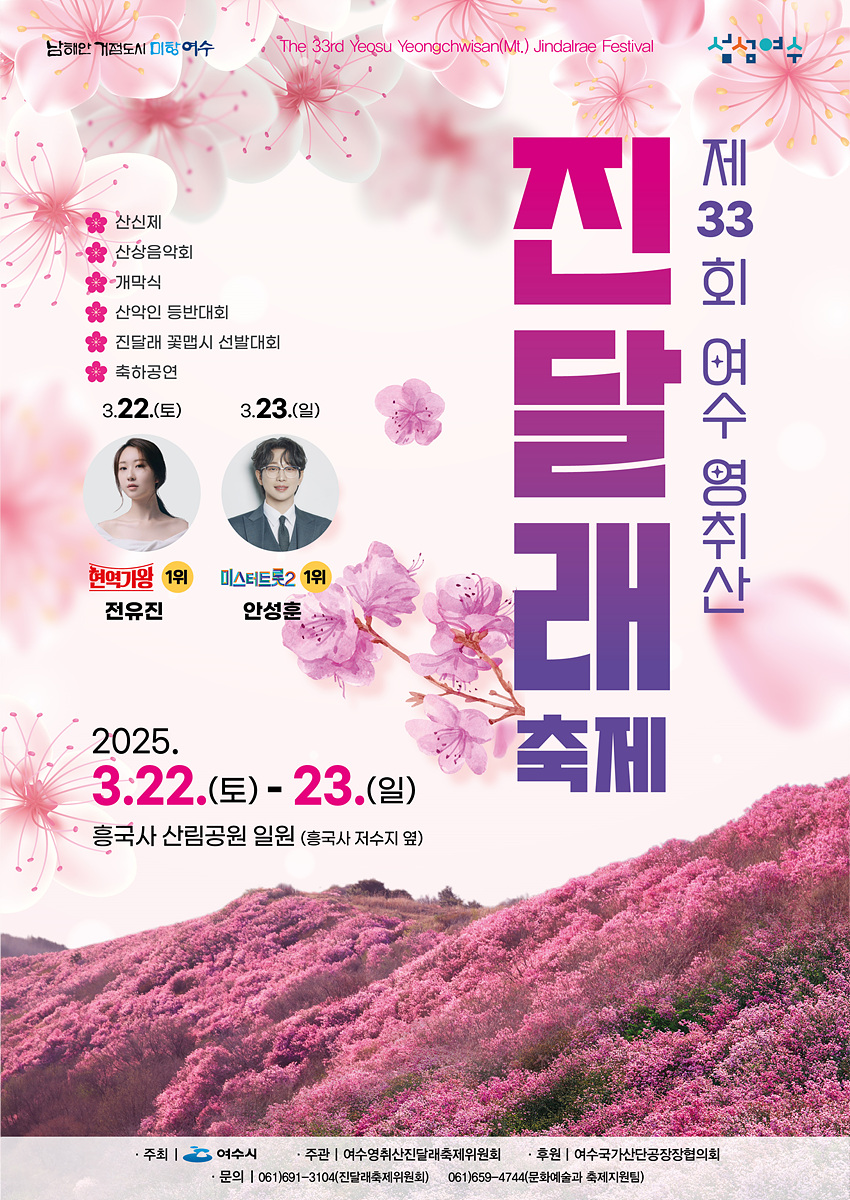 제 33 회 여수 영취산(Mt.) 진달래 축제 The 33rd Yeosu Yeongchwisan(Mt.) Jindalrae Festival 산신제 산상음악회 개막식 산악인 등반대회 진달래 꽃밭 시 선발대회 축하공연 3.22.(토) 3.23.(일) 현역미인 1위 전유진 미스터트롯2 1위 안성훈 2025. 3.22.(토) - 23.(일) 흥국사 산림공원 일원 (흥국사 저수지 옆) 주최 | 여수시 주관 | 여수 영취산 진달래 축제위원회 후원 | 여수국가산단공장장협의회