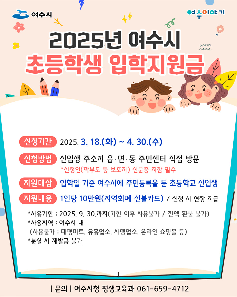 여수시 2025년 여수시 초등학생 입학지원금 신청기간 2025. 3. 18.(화) ~ 4. 30.(수) 신청방법 신입생 주소지 읍·면·동 주민센터 직접 방문 *신청인(학부모 등 보호자) 신분증 지참 필수 지원대상 입학일 기준 여수시에 주민등록을 둔 초등학교 신입생 지원내용 1인당 10만원(지역화폐 선불카드) / 신청 시 현장 지급 *사용기간 : 2025. 9. 30.까지(기간 이후 사용불가 / 잔액 환불 불가) *사용지역 : 여수시 내 (사용불가: 대형마트, 유흥업소, 사행업소, 온라인 쇼핑몰 등) *분실 시 재발급 불가 | 문의 | 여수시청 평생교육과 061-659-4712