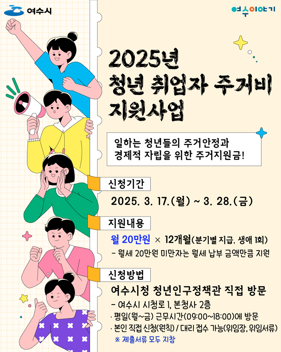 2025년 청년 취업자 주거비 지원사업 일하는 청년들의 주거안정과 경제적 자립을 위한 주거지원금! 신청기간 2025. 3. 17.(월) ~ 3. 28.(금) 지원내용 월 20만원 × 12개월(분기별 지급, 생애 1회) - 월세 20만원 미만자는 월세 납부 금액만큼 지원 신청방법 여수시청 청년인구정책관 직접 방문 - 여수시 시청로 1, 본청 2층 - 평일(월~금) 근무시간(09:00~18:00)에 방문 - 본인 직접 신청(위임장, 위임서류) ※ 제출서류 모두 지참