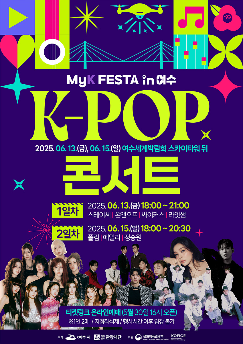 MyK FESTA in 여수 K-POP 콘서트 2025.06 13.(금), 06. 15.(일) 여수세계박람회 스카이타워 뒤 1일차 2025. 06. 13.(금) 18:00 ~ 21:00 스테이씨 | 온앤오프 | 싸이커스 | 라잇썸 2일차 2025. 06. 15.(일) 18:00 ~ 20:30 폴킴 | 에일리 | 정승원 티켓링크 온라인예매 (5월 30일 16시 오픈) ※ 1인 2매 / 지정좌석제 / 행사시간 이후 입장 불가 주최: 여수시 후원: 문화관광체육부, 한국문화예술위원회 주관: 문화관광재단, KOFICE