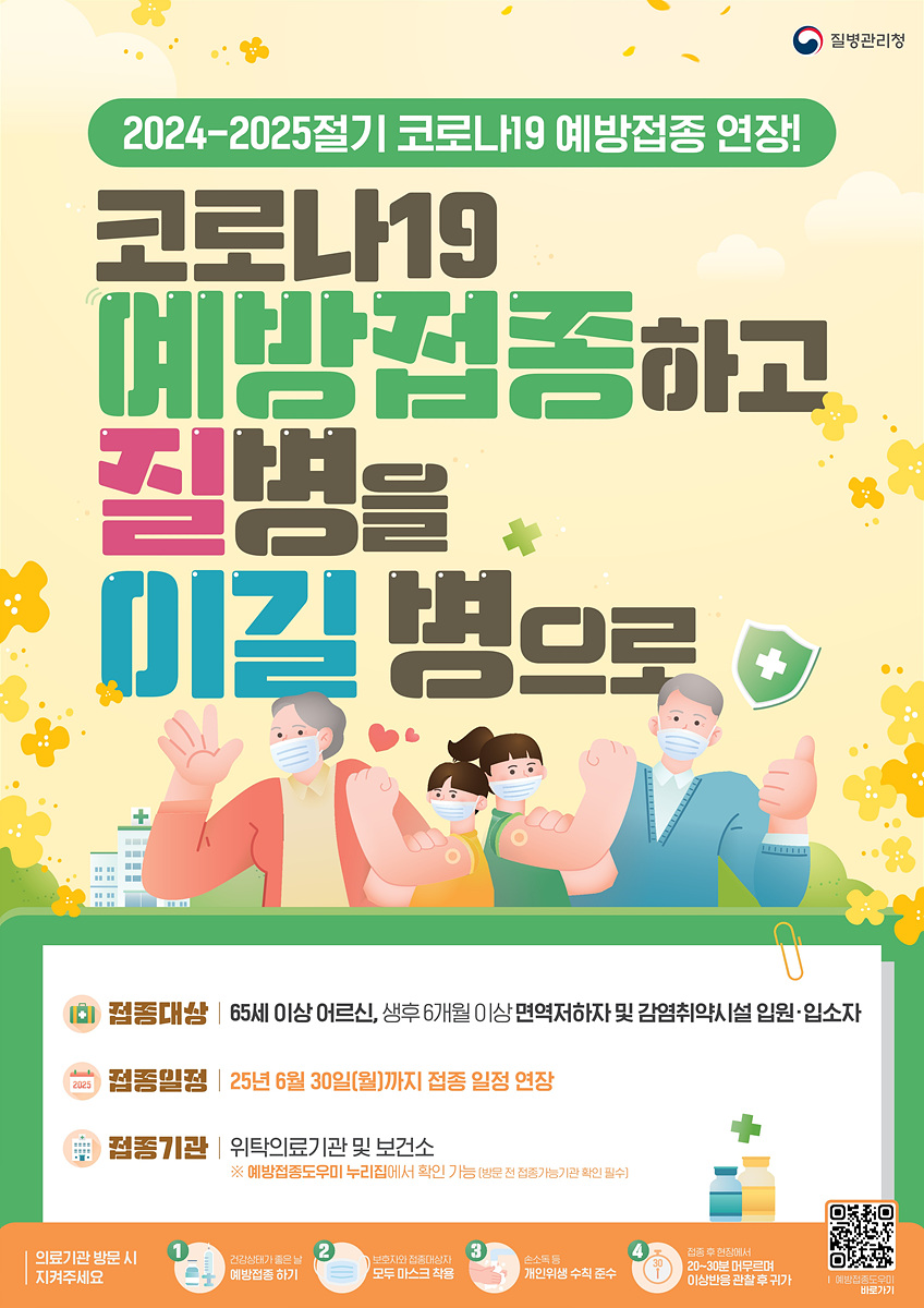2024-2025절기 코로나19 예방접종 연장! 코로나19 예방접종하고 질병을 이길 병으로 접종대상 65세 이상 어르신, 생후 6개월 이상 면역저하자 및 감염취약시설 입원·입소자 접종일정 2025년 6월 30일(월)까지 접종 일정 연장 접종기관 위탁의료기관 및 보건소 ※ 예방접종도우미 누리집에서 확인 가능(방문 전 접종가능기관 확인 필수) 의료기관 방문 시 지켜주세요 1. 건강상태 종은날 예방접종하기 2. 보호자와 접종대상자 모두 마스크 착용 3. 손소독 후 개인위생 수칙 준수 5. 접종후 현장에서 20~30분 머무르며 이상반응 관찰 후 귀가