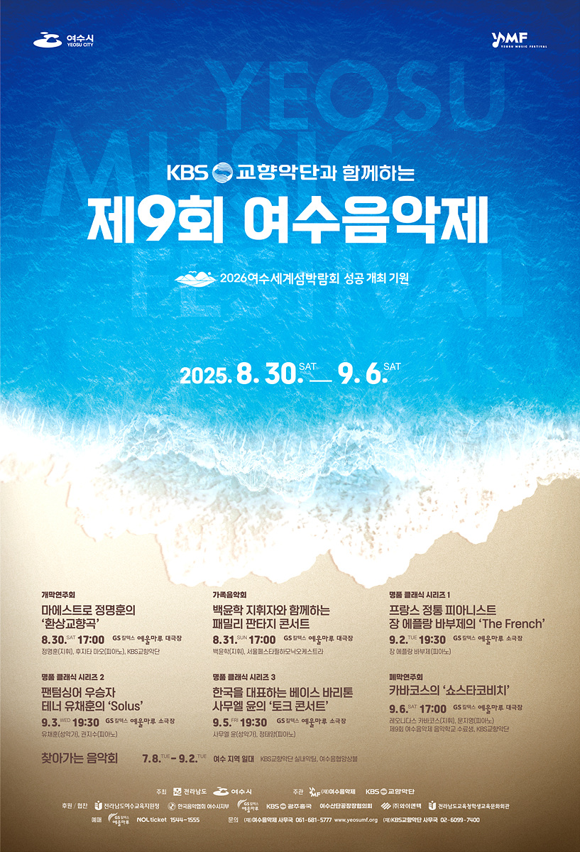 KBS 교향악단과 함께하는 제9회 여수음악제 2026여수세계섬박람회 성공 개최 기원 2025. 8. 30 SAT. 9. 6 SAT. 개막연주회 마에스트로 정명훈의 환상교향곡 8.30 SAT 17:00 GS 예울마루 대공연장 3층 (예매처: 인터파크, KBS공식홈페이지) 가을음악회 백운학 지휘자와 함께하는 패밀리 판타지 콘서트 8.31 SUN 17:00 GS 예울마루 대공연장 명품 클래식 시리즈 1 프랑스 정통 피아니스트 장 에르베 뷔셰의 The French 9.2 SAT 19:30 GS 예울마루 소공연장 명품 클래식 시리즈 2 팬플룻의 우주 테너 유채훈의 Solus 9.3 SUN 19:30 GS 예울마루 대공연장 유채훈(팬플룻, 강사) 명품 클래식 시리즈 3 한국을 대표하는 베이스 바리톤 시무론 윤의 토크 콘서트 9.5 TUE 19:30 GS 예울마루 대공연장 시무론 윤(바리톤) 개막연주회 카메라타의 소스타코비치 9.6 SAT 17:00 GS 예울마루 대공연장 2025 여수 음악제 주최 여수시 주관 여수문화재단, KBS 교향악단 찾아가는 음악회 7.8 TUE - 9.2 SAT 여수 지역 일대