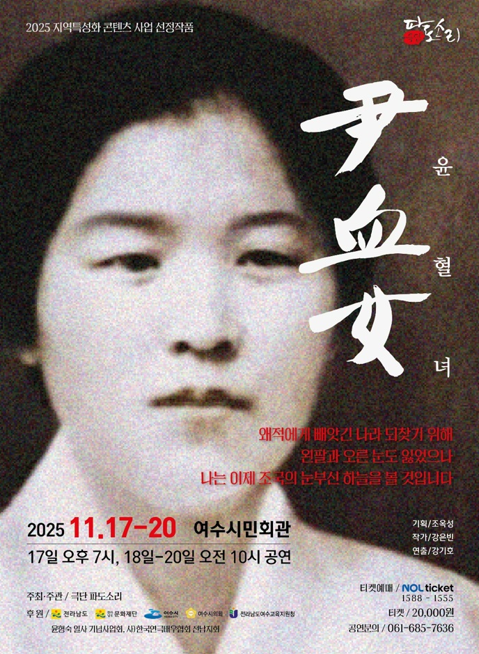 2025 지역특성화 콘텐츠 사업 선정작품. 파도소리. '윤혈녀 尹血女' 왜적에게 배앗긴 나라 되찾기 위해 왼팔과 오른 문도 잃었으나 나는 이제 조국의 눈부신 하늘을 볼 것입니다. 2025년 11월 17일 부터 20일 까지 여수시민회관 17일 오후 7시, 18일 부터 20일 오전 10시 공연. 기획/조옥성, 작가/강은빈, 연출/강기호 주최·주관: 극단 파도소리 후원:  전라남도, 전라남도 문화재단, 여수시, 여수시의회, 전라남도여수교육지원청, 윤형숙 열사 기념사업회, 사)한국연극배우협회 전남지회 티켓예매: NOL ticket, 연락처 1588 - 1555 티켓: 20,000원 공연분의: 061-685-7636