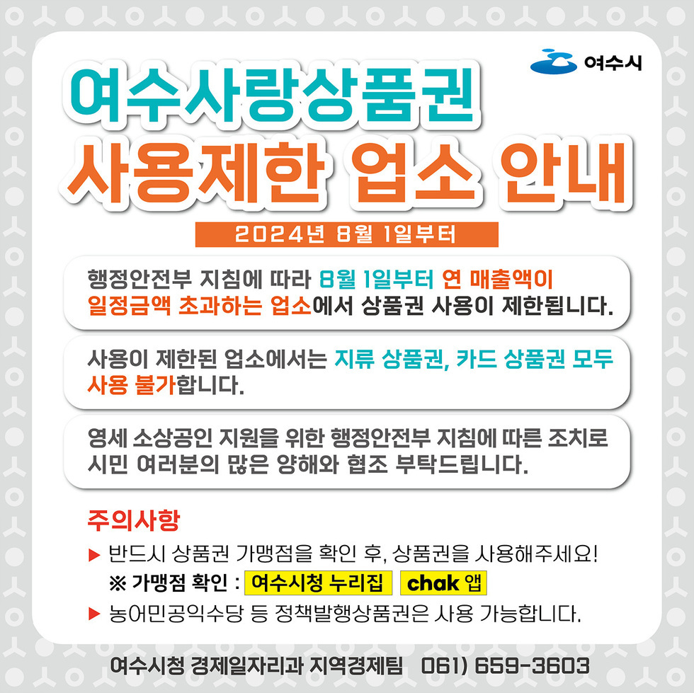 여수사랑상품권 사용제한 업소 안내 2024년8월1일부터 행정안전부 지침에 따라 8월1일부터 연 매출액이 일정금액 초과하는 업소에서 상품권 사용이 제한됩니다. 사용이 제한된 업소에서는 지류상품권, 카드상품권 모두 사용 불가합니다. 영세 소상공인 지원을 위한 행정안전부 지침에 따른 조치로 시민 여러분의 많은 양해와 협조 부탁드립니다. 주의사항 ▶반드시 상품권 가맹점을 확인 후, 상품권을 사용해주세요! ※가맹점 확인:여수시청 누리집 chak앱 ▶농어민공익수당 등 정책발행상품권은 사용 가능합니다. 여수시청 경제일자리과 지역경제팀 061)659-3603