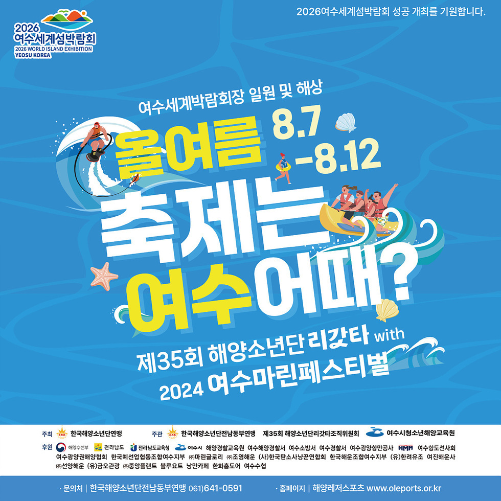 2026 여수세계섬박람회 2026 WORLD ISLAND EXHIBITION YEOSU KOREA 2026여수세계섬박람회 성공 개최를 기원합니다. 여수세계박람회장 일원 및 해상  8.7-8.12 올여름 축제는 여수어때? 제35회 해양소년단리갓타 WITH 2024 여수마린페스티벌 주최 : 한국해양소년단연맹 주관: 한국해양소년단전남동부연맹 제35회 해양소년단리갓타조직위원회 여수시청소년해양교육원 후원: 해양수산부, 전라남도, 전라남도교육청, 여수시, 해양경찰교육원, 여수해양결찰서, 여수소방서, 여수경찰서, 여수광양항만공사 ,mmm, 여수향도선사회, 여수광양권해양협회 한국예선업협동조합여수시부, (주)마린글로리, (주)조영해운, (사)한국탄소사냥꾼연합회, 한국해운조합여수지부, (유)한려유조, 여진해운사, (주)선양해운, (유)금오관광, (주)중앙플랜트, 블루요트, 낭만카페, 한화홈도어, 여수수협 • 문의처 : 한국해양소년단전남동부연맹 061)641-0591 •홈페이지 : 해양레저스포트 www.oleports.or.kr