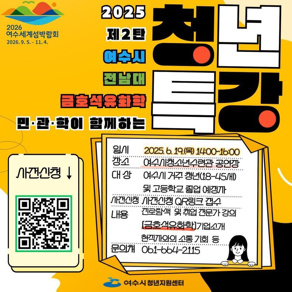 2025 제2탄 청년 특강
여수시 · 전남대 금호석유화학
민·관·학이 함께하는
일시: 2025년 6월 19일 (목) 14:00 ~ 16:00
장소: 여수시청소년수련관 공연장

대상

여수시 거주 청년 (18~45세)
및 고등학교 졸업 예정자

사전신청
사전신청 QR코드 링크 접수

내용
전문분석 및 취업 전문가 강의

[금호석유화학] 기업소개
현직자와의 소통 기회 등

문의처: 061-664-2115
주관: 여수시 청년지원센터