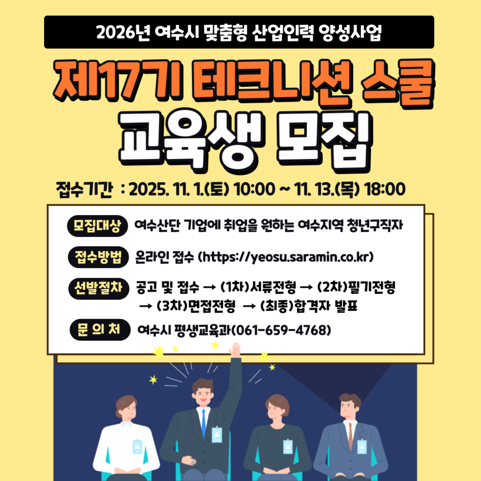 2026년 여수시 맞춤형 산업인력 양성사업 제17기 테크니션 스쿨 교육생 모집 접수기간 : 2025년 11월 1일(토) 10:00 ~ 11월 13일(목) 18:00 모집대상 여수산단 기업에 취업을 원하는 여수지역 청년구직자 접수방법 온라인 접수 (https://yeosu.saramin.co.kr) 선발절차 공고 및 접수 → (1차)서류전형 → (2차)필기전형 → (3차)면접전형 → (최종)합격자 발표 문의처 여수시 평생교육과(061-659-4768)
