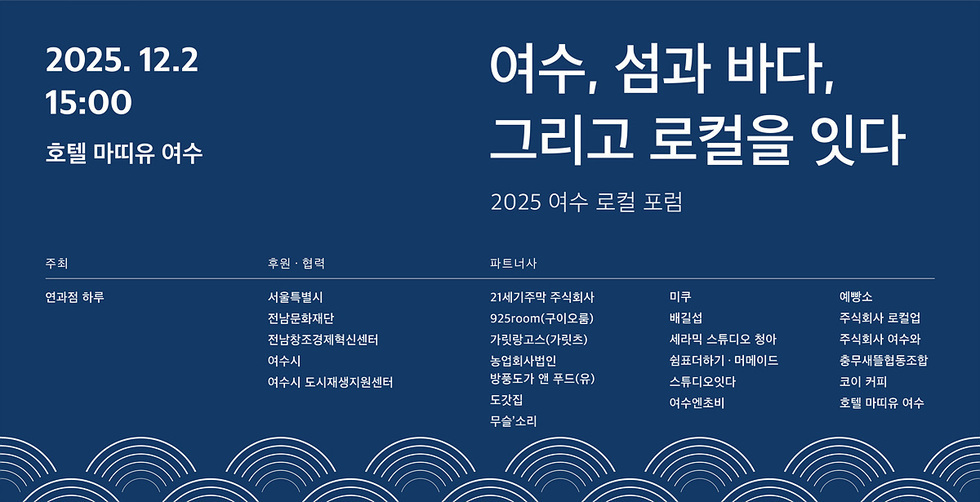 2025년 12월2일 15:00 호텔 마띠유 여수 / 여수, 섬과 바다. 그리고 로컬을 잇다 2025 여수 로컬 포럼 주최 : 연과점 하루 / 후원 · 협력 : 서울특별시, 전남문화재단 ,전남창조경제혁신센터 ,여수시 여수시 도시재생지원센터 파트너사,21세기주막 주식회사,미쿠,예빵소,925room(구이오룸),배길섭,주식회사 로컬업,가릿랑고스(가릿츠),세라믹 스튜디오 청아,주식회사 여수와,농업회사법인,쉼표더하기 · 머메이드,충무새뜰협동조합,방풍도가 앤 푸드(유),스튜디오잇다,코이 커피,도갓집,여수엔초비,호텔 마띠유 여수,무슬'소리