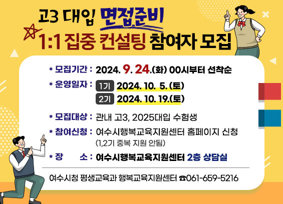 고3 대입 면접준비 1:1 집중 컨설팅 참여자 모집 * 모집기간 : 2024. 9. 24.(화) 00시부터 선착순 * 운영일자 : 1기 2024. 10. 5. (토) 2기 2024. 10. 19.(토) * 모집대상 : 관내 고3, 2025대입 수험생 * 참여신청 : 여수시행복교육지원센터 홈페이지 신청 (1,2기 중복 지원 안됨) *장소: 여수시행복교육지원센터 2층 상담실 여수시청 평생교육과 행복교육지원센터 8061-659-5216