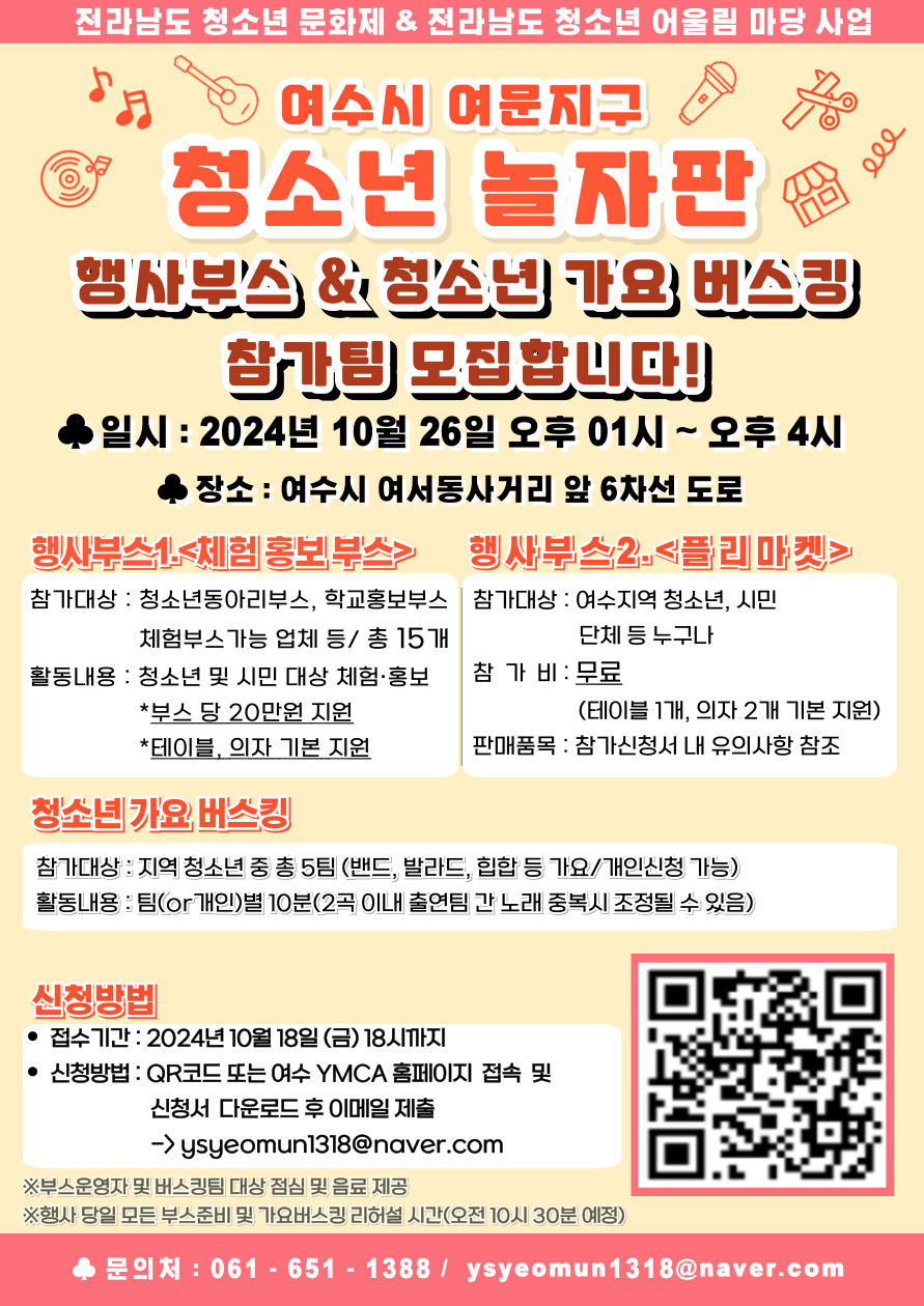 전라남도 청소년 문화제 & 전라남도 청소년 어울림 마당 사업 여수시 여문지구 청소년 놀자판 행사부스 & 청소년 가요 버스킹 참가팀 모집합니다! 일시: 2024년 10월 26일 오후 01시 ~ 오후 4시 장소: 여수시 여서동사거리 앞 6차선 도로 행사부스1-<체험 홍보부스> 참가대상: 청소년동아리부스, 학교홍보부스 체험부스 가능 업체 등 / 총 15개 활동내용: 청소년 및 시민 대상 체험·홍보 *부스 당 20만원 지원 *테이블, 의자 기본 지원 행사부스2-<플리마켓> 참가대상: 여수지역 청소년, 시민 단체 등 누구나 참가비: 무료 (테이블 1개, 의자 2개 기본 지원) 판매품목: 참가신청서 내 유의사항 참조 청소년 가요 버스킹 참가대상: 지역 청소년 중 총 5팀 (밴드, 발라드, 힙합 등 가요/개인신청 가능) 활동내용: 팀(or 개인)별 10곡(2곡 이내 출연팀 간 노래 중복시 조정될 수 있음) 신청방법 접수기간: 2024년 10월 18일 (금) 18시까지 신청방법: QR코드 또는 여수 YMCA 홈페이지 접속 및 신청서 다운로드 후 이메일 제출 → ysy eomun1318@naver.com 문의처: 061-651-1388 / ysy eomun1318@naver.com