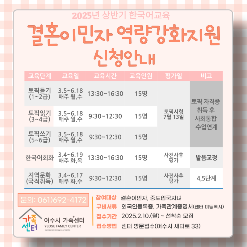 2025년 상반기 한국어교육 결혼이민자 역량강화지원 신청안내 교육단계 교육과정 교육시간 교육인원 평가일 비고 토픽듣기 (1~2급) 매주 월,수 13:30~16:30 15명 토픽시험 7월 13일 토픽 자격증 취득 후 사회통합 수업연계 토픽읽기 (3~4급) 매주 월,수 9:30~12:30 15명 토픽쓰기 (5~6급) 매주 월,수 9:30~12:30 15명 한국어회화 3.4~6.19 매주 화,목 13:30~16:30 15명 지역문화 (국적취득) 3.4~6.17 매주 화,목 9:30~12:30 15명 문의: 061)692-4172 참여대상 결혼이민자, 중도입국자녀 구비서류 외국인등록증, 가족관계증명서(센터 미등록시) 접수기간 2025.2.10.(월) ~ 선착순 모집 접수방법 센터 방문접수(여수시 세동로 33)