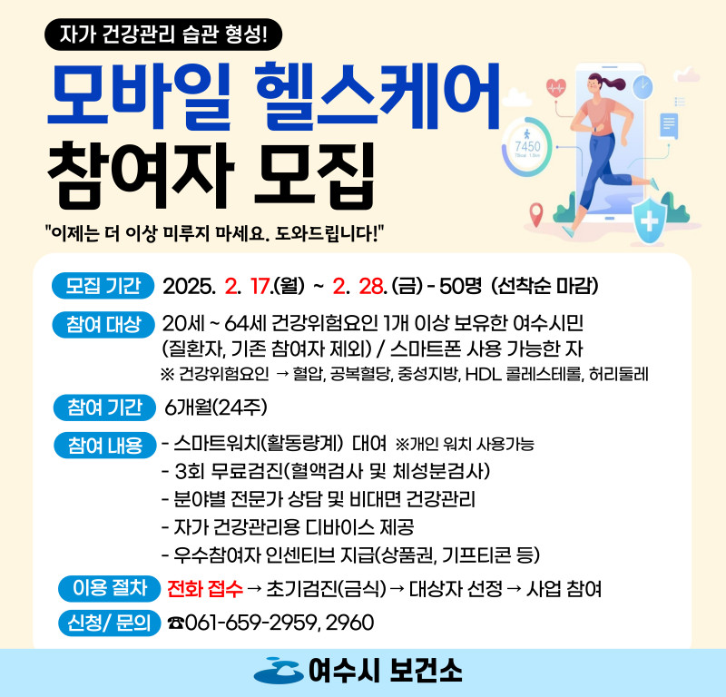 자가 건강관리 습관 형성 모바일 헬스케어 참여자 모집 이제는 더 이상 미루지 마세요 도와드립니다 모집 기간 2025년 2월 17일 월요일 ~ 2월 28일 금요일 50명 선착순 마감 참여 대상 20세 ~ 64세 건강위험요인 1개 이상 보유한 여수시민 질환자 기존 참여자 제외 스마트폰 사용 가능한 자 건강위험요인 혈압 공복혈당 중성지방 HDL 콜레스테롤 허리둘레 참여 기간 6개월 24주 참여 내용 스마트워치 활동량계 대여 개인 워치 사용 가능 3회 무료검진 혈액검사 및 체성분검사 분야별 전문가 상담 및 비대면 건강관리 자가 건강관리용 디바이스 제공 우수참여자 인센티브 지급 상품권 기프트콘 등 이용 절차 전화 접수 → 초기검진 금식 → 대상자 선정 → 사업 참여 신청 문의 061-659-2959 2960 여수시 보건소