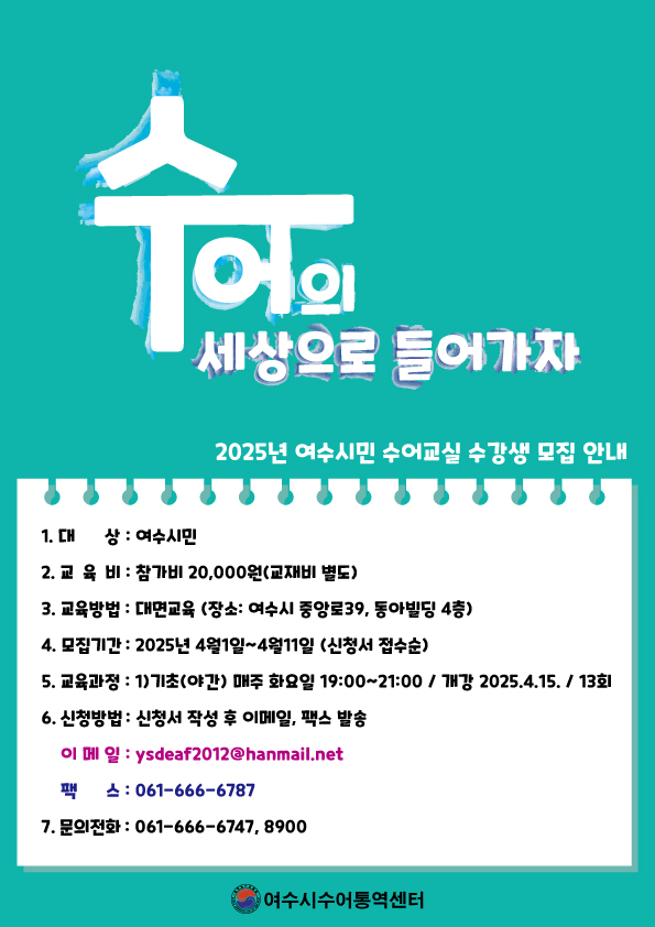 수어의 세상으로 들어가자 2025년 여수시민 수어교실 수강생 모집 안내 1. 대 상 : 여수시민 2. 교 육 비 : 참가비 20,000원(교재비 별도) 3. 교육장소 : 대면교육(장소 : 여수시 중앙로39, 동아빌딩 4층) 4. 모집기간 : 2025년 4월 1일~4월 11일(신청서 접수순) 5. 교육시간 : 1기(초급) 매주 화요일 19:00~21:00 / 개강 2025.4.15. / 13회 6. 신청방법 : 신청서 작성 후 이메일, 팩스 발송 이메일 : ysdeaf2012@hanmail.net 팩스 : 061-666-6787 문의전화 : 061-666-6747, 8900 여수시수어통역센터