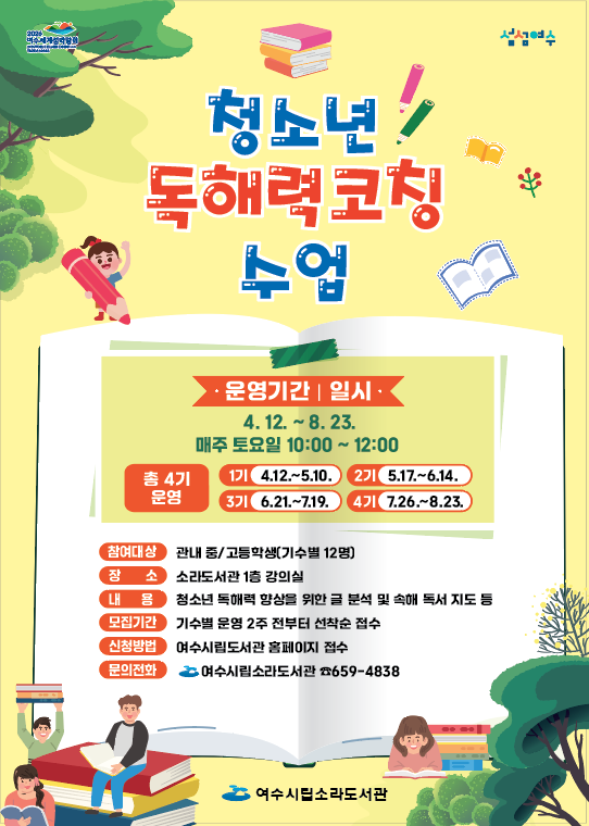 청소년 독해력 코칭 수업 · 운영기간 | 일시 4. 12. ~ 8. 23. 매주 토요일 10:00 ~ 12:00 총 4기 운영 1기 4.12.~5.10. 2기 5.17.~6.14. 3기 6.21.~7.19. 4기 7.26.~8.23. 참여대상 초등 중/고등학생(기수별 12명) 장소 소리도서관 1층 강의실 내용 청소년 독해력 향상을 위한 분석 및 독서 지도 등 모집기간 기수별 운영 2주 전부터 선착순 접수 신청방법 여수시립도서관 홈페이지 접수 문의전화 여수시립도서관 659-4838