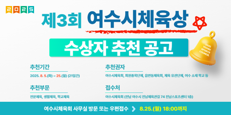 제3회 여수시체육상 수상자 추천 공고 추천기간 2025. 8. 5.(화) ~ 25.(월) (21일간) 추천부문 전문체육, 생활체육, 학교체육 추천권자 여수시체육회, 희망올림픽단체, 음향동체육회, 체육 유관단체, 여수 소재 학교 등 접수처 여수시체육회(전남 여수시 진남체육관 7관 진남스포츠센터 1층) 여수시체육회 사무실 방문 또는 우편접수 8.25.(월) 18:00까지