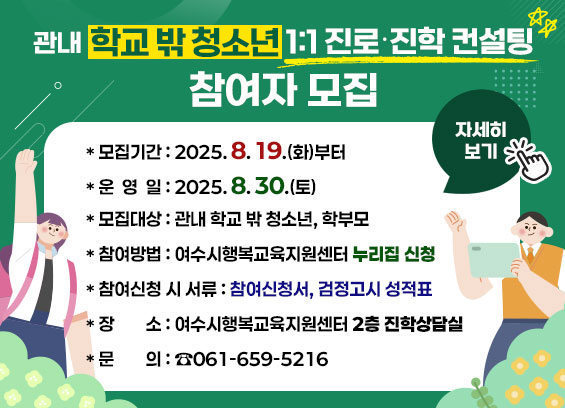 관내 학교 박 청소년 1:1 진로·진학 컨설팅 참여자 모집 * 모집기간: 2025. 8. 19.(화)부터 * 운영 일: 2025. 8. 30.(토) * 모집대상: 관내 학교 박 청소년, 학부모 * 참여방법: 여수시행복교육지원센터 누리집 신청 * 참여신청 시 서류: 참여신청서, 검정고시 성적표 * 장소: 여수시행복교육지원센터 2층 진학상담실 * 문의: ☎061-659-5216