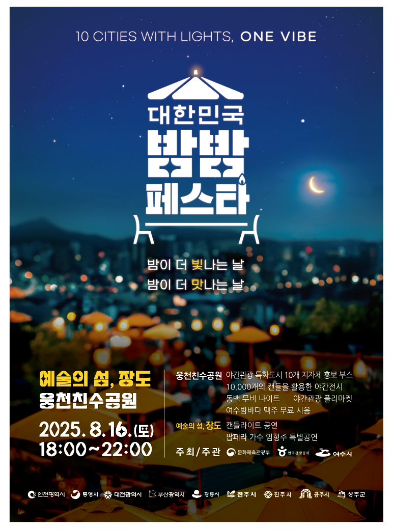 대한민국 밤밤 페스타 밤이 더 빛나는 날 밤이 더 맛나는 날 예술의 섬, 장도 웅천친수공원 2025. 8. 16. (토) 18:00~22:00 웅천친수공원 야간관광 특화도시 10개 지자체 홍보 부스 10,000개의 랜드를 활용한 야간전시 동백 무비 나이트 야간관광 플리마켓 여수밤바다 맥주 무료 시음 주최/주관 문화체육관광부 여수시 10 CITIES WITH LIGHTS, ONE VIBE
