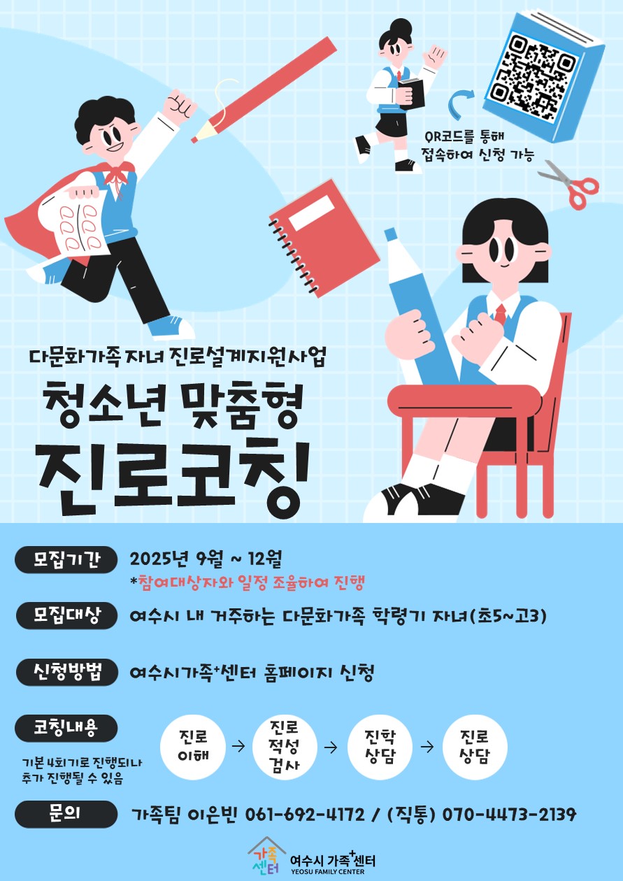 다문화가족 자녀 진로설계지원사업 청소년 맞춤형 진로코칭 모집기간 2025년 9월 ~ 12월 *참여대상자와 일정 조율하여 진행 모집대상 여수시 내 거주하는 다문화가족 학령기 자녀(초5~고3) 신청방법 여수시가족센터 홈페이지 신청 코칭내용 기본 인지기술 진단되거나 추가 진단될 수 있음 문의 가족팀 이은빈 061-692-4172 / 직통 070-4473-2139 QR코드를 통해 접속하여 신청 가능