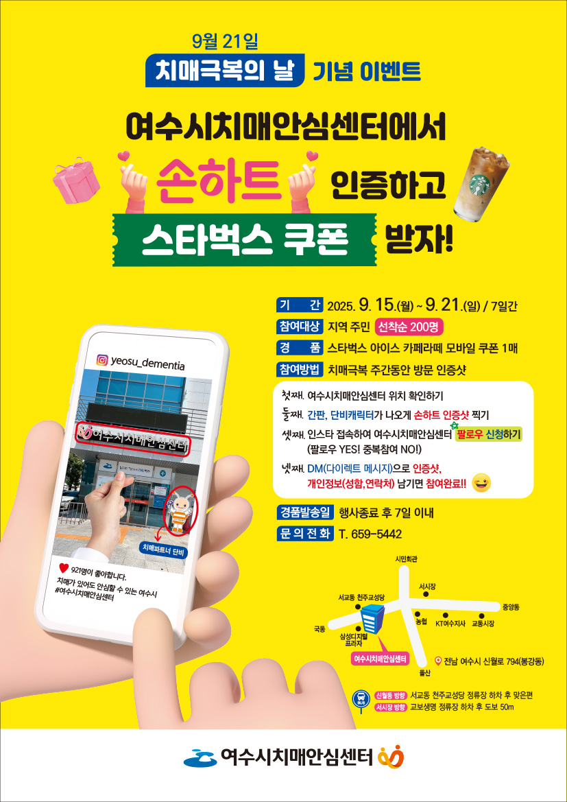 9월 21일 '치매극복의 날' 기념 이벤트 
여수시치매안심센터에서 '손하트' 인증하고 '스타벅스 쿠폰' 받자! 
기간: 2025년 9월 15일(월) ~ 9월 21일(일) / 7일간 
참여대상: 지역 주민 선착순 200명 
경품: 스타벅스 아이스 카페라떼 모바일 쿠폰 1매 
참여방법: 치매극복 주간 동안 방문 인증샷 
첫째, 여수시치매안심센터 위치 확인하기 
둘째, '간판, 단비캐릭터'가 나오게 '손하트 인증샷' 찍기 
셋째, 인스타 접속하여 여수시치매안심센터 '팔로우 신청하기' 
넷째, 'DM(다이렉트 메시지)'로 '인증샷', '개인정보(성함,연락처)' 남기기 '참여완료!!' 
경품발송일: 행사종료 후 7일 이내 
문의전화: 659-5442
인스타그램 이미지 yeosu_dementia, 여수시치매안심센터 치매파트너 단비, 921명이 좋아합니다. 치매가 있어도 안심할 수 있는 여수시 #여수시치매안심센터
여수시치매안심센터 약도 전남 여수시 신월로 794(봉강동)
신월동 방향: 서교동 천주교성당 정류장 하차 후 맞은편
서시장 방향: 교보생명 정류장 하차 후 도보 50m
여수시치매안심센터