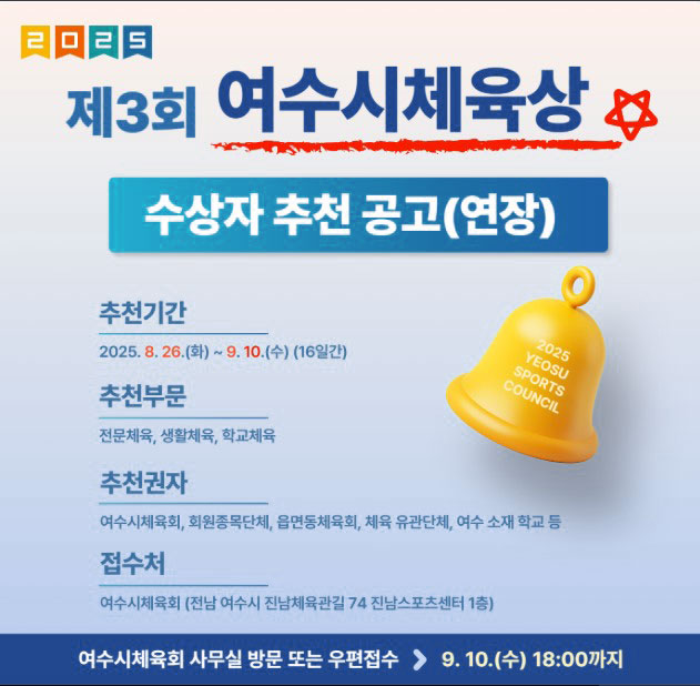 2025 제3회 여수시체육상 수상자 추천 공고(연장) 추천기간 2025. 8. 26.(화) ~ 9. 10.(수) (16일간) 추천부문 전문체육, 생활체육, 학교체육 추천권자 여수시체육회, 회원종목단체, 운동동체육회, 체육 유관단체, 여수 소재 학교 등 접수처 여수시체육회(전남 여수시 진남체육관길 74 진남스포츠센터 1층) 여수시체육회 사무실 방문 또는 우편접수 9. 10.(수) 18:00까지