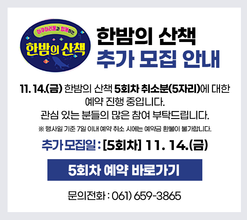 아쿠아리움과 함께하는 한밤의 산책.
'한밤의 산책 추가 모집 안내'
11월 14일(금) 한밤의 산책 5회차 취소분(5자리)에 대한 예약 진행 중입니다.
관심 있는 분들의 많은 참여 부탁드립니다.
※ 행사일 기준 7일 이내 예약 취소 시에는 예약금 환불이 불가합니다.
추가모집일:[5회차] 11월 14일(금)
5회차 예약 바로가기
문의전화: 061-659-3865