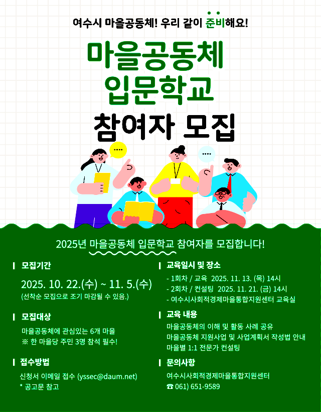 여수시 마을공동체! 우리 같이 준비해요! 마을공동체 입문학교 참여자 모집 2025년 마을공동체 입문학교 참여자를 모집합니다! 모집기간: 2025년 10월 22일(수) ~ 11월 5일(수)(선착순 모집은 조기 마감될 수 있음.) 모집대상: 마을공동체에 관심있는 6개 마을 ※ 마을공동체 주민 3명 참여 필수! 접수방법: 신청서 이메일 접수 (yssec@daum.net) * 광고문 참고 교육일시 및 장소: - 1차시 / 교육 2025년 11월 13일(목) 14시 - 2차시 / 컨설팅 2025년 11월 21일(화) 14시 - 여수시사회적경제마을통합지원센터 교육실 교육내용: 마을공동체의 이해 및 활동 사례 공유마을공동체 지원사업 및 사업계획 작성법 안내마을별 1:1 전문가 컨설팅 문의사항: 여수시사회적경제마을통합지원센터 문의전화 061 651-9589여수시, 여수시사회적경제마을통합지원센터
