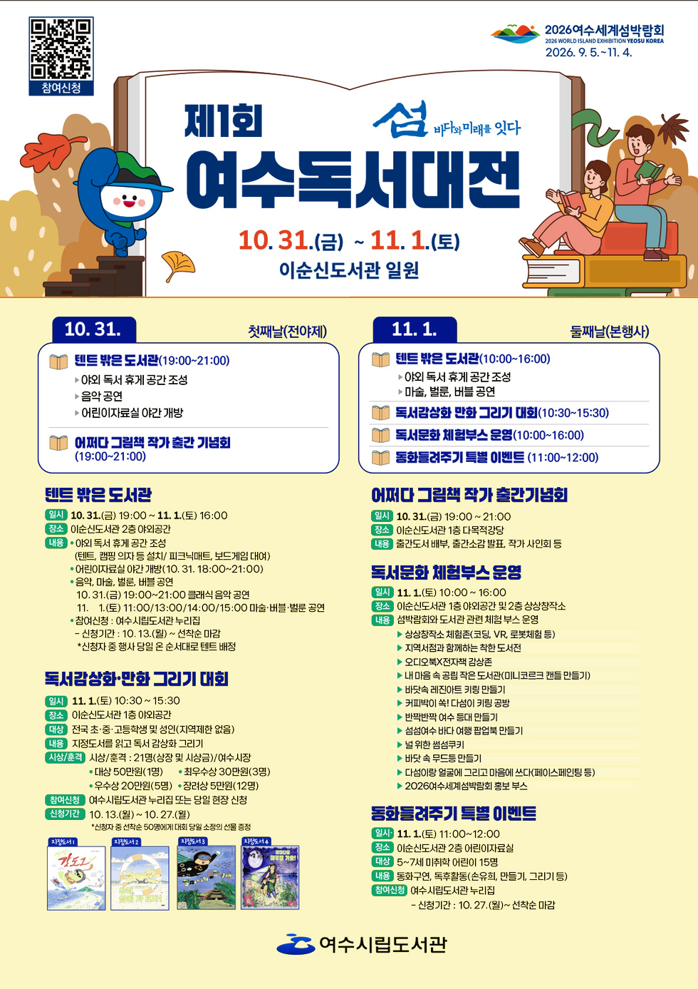 제1회 여수독서대전 섬 바다와 미래를 잇다일자: 10월 31일(금) ~ 11월 1일(토)장소: 이순신도서관 일원참여신청 QR코드 연결 주소 https://yslib.yeosu.go.kr/front/index.php?g_page=culture&m_page=culture012026 여수세계섬박람회 2026년 9월 5일 부터 11월 4일 까지.10월 31일 첫째날(전야제)1. 텐트 밖은 도서관 (19:00~21:00) - 야외 독서 휴게 공간 조성 - 음악 공연- 어린이자료실 야간 개방2. 어쩌다 그림책 작가 출판 기념회 (19:00~21:00)11월 1일 둘째날(본행사)1. 텐트 밖은 도서관 (10:00~16:00)- 아이의 독서 휴식 공간 조성 - 마술, 바블, 비눗방울 공연2. 독서감상화 만화 그리기 대회 (10:30~15:30)3. 독서문화 체험부스 운영 (10:00~16:00)4. 동화로 즐기는 특별 이벤트 (11:00~12:00) [텐트 밖은 도서관]일시: 10월 31일(금) 19:00 ~ 11월 1일(토) 16:00장소: 이순신도서관 2층 야외공간내용: • 야외 독서 휴게 공간 조성(텐트, 캠핑 의자 등 설치/ 피크닉매트, 보드게임 대여)• 어린이자료실 야간 개방(10월 31일 18:00 ~ 21:00)• 음악, 마술, 벌룬, 버블 공연: 10월 31일(금) 19:00 ~ 21:00 클래식 음악 공연, 11월 1일(토) 11:00/13:00/14:00/15:00 마술·버블·벌룬 공연• 참여신청 : 여수시립도서관 누리집 - 신청기간 : 10월 13일(월) ~ 선착순 마감, *신청자 중 행사 당일 온 순서대로 텐트 배정[독서람상화·만화 그리기 대회]일시: 11월 1일(토) 10:30~15:30장소: 이순신도서관 1층 야외공간대상: 전국 초·중·고등학생 및 성인(지역제한 없음)내용: 지정도서를 읽고 독서 감상화 그리기시상/훈격: 시상/훈격 : 21명(상장 및 시상금)/여수시장, 대상 50만원(1명), 최우수상 30만원(3명), 우수상 20만원(5명), 장려상 5만원(12명)참여신청: 여수시립도서관 누리집 또는 당일 현장 신청신청기간: 10월 13일(월) ~ 10월 27일(월)*신청자 중 선착순 50명에게 대회 당일 소정의 선물 증정지정도서1 씽씽 갓도그, 지정도서2 우리 섬에 가 보자!, 지정도서3 할머니의 용궁여행, 지정도서4 밤바다로 해루질 가요![어퍼다 그림책 작가 출간기념회]일시: 10월 31일(금) 19:00~21:00장소: 이순신도서관 1층 다목적강당내용: 출간도서 배부, 출간소감 발표, 작가 사인회 등[독서문화 체험부스 운영]일시: 11월 1일(토) 10:00~16:00장소: 이순신도서관 1층 야외공간 및 2층 상상창작소내용: 섬박람회와 도서관 관련 체험 부스 운영▶ 상상창작소체험존 (코딩, VR, 로봇체험 등 )▶ 지역서점과 함께하는 착한 도서전▶ 오디오북X전자책 감상존▶ 내 마음 속 공립 작은 도서관(미니코르크 캔들 만들기)▶ 바닷속 레진아트 키링 만들기▶ 커피박이 쏙! 다섬이 키링 공방▶ 반짝반짝 여수 등대 만들기▶ 섬섬여수 바다 여행 팝업북 만들기▶ 널위한 썸섬쿠키▶ 바닷 속 무드등 만들기▶ 다섬이랑 얼굴에 그리고 마음에 쓰다(페이스페인팅 등)▶ 2026여수세계섬박람회 홍보 부스[동화들려주기 특별 이벤트]일시: 11월 1일(토) 11:00~12:00장소: 이순신도서관 2층 어린이자료실대상: 5~7세 미취학 어린이 15명내용: 동화구연, 독후활동(손유희, 만들기, 그리기 등)참여신청: 여수시립도서관 누리집 - 신청기간 : 10월 27일(월) ~ 선착순 마감여수시립도서관