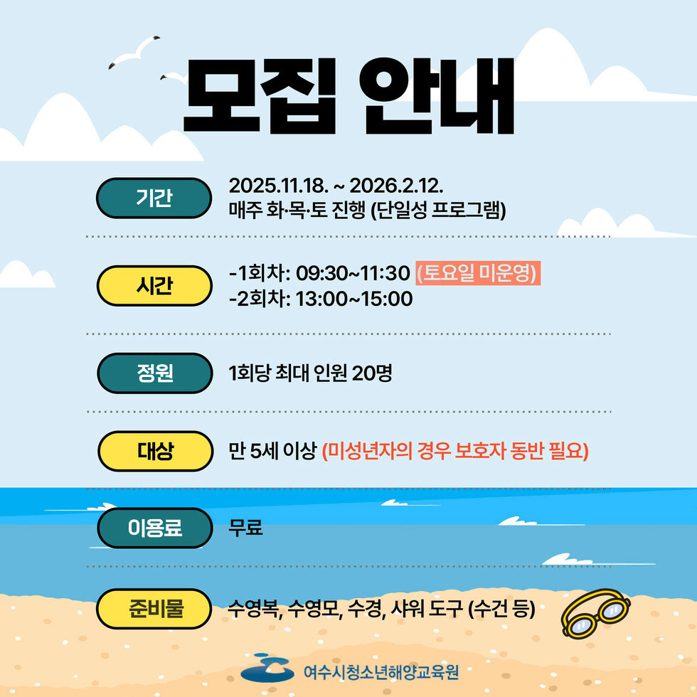 기간 2025. 11. 18 ~ 2026. 2. 12. 매주 화·목·토 진행(단일성 프로그램) 시간 1회차: 09:30 ~ 11:30(토요일 미운영) 2회차: 13:00 ~ 15:00  전원 1회당 최대 인원 20명 대상 만 5세이상(미성년자의 경우 보호자 동반 필요) 이용료 무료 준비물 수영복, 수영모, 수경, 샤워 도구(수건 등) 여수시청소년해양교육원