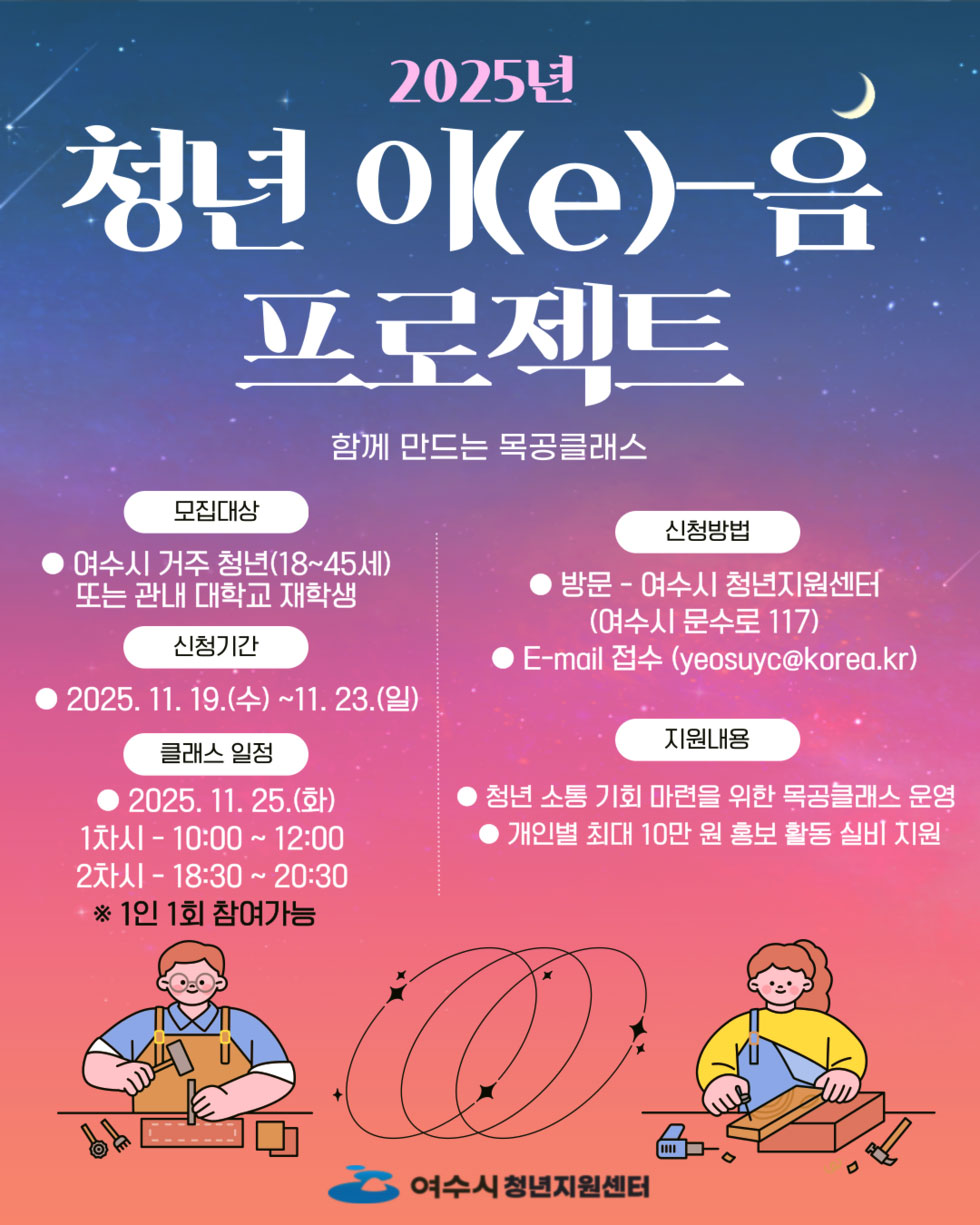 2025년 청년 이(e)-음 프로젝트 함께 만드는 목공클래스 모집대상 여수시 거주 청년(18~45세) 또는 관내 대학교 재학생 신청기간 2025년 11월 19일(수) 부터11월 23일(일) 신청방법 방문 - 여수시 청년지원센터(여수시 문수로 117) E-mail 접수(yeosuyc@korea.kr) 클래스 일정 2025년 11월 25일(화) 1차시 - 10:00 ~ 12:00 2차시 - 18:30 ~ 20:30 ※1인 1회 참여가능 지원내용 청년 소통 기회 마련을 위한 목공블래스 운영 개인별 최대 10만 원 홍보 활동 실비 지원 여수시 청년지원센터